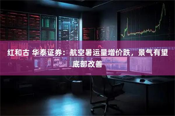 红和古 华泰证券：航空暑运量增价跌，景气有望底部改善