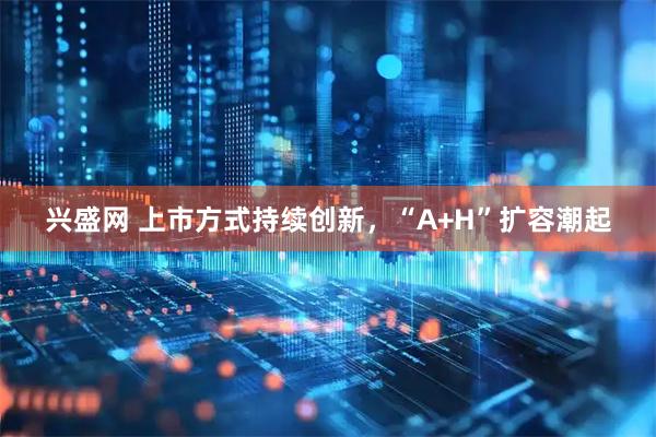 兴盛网 上市方式持续创新，“A+H”扩容潮起