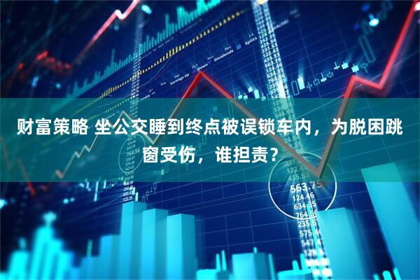 财富策略 坐公交睡到终点被误锁车内，为脱困跳窗受伤，谁担责？