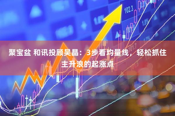 聚宝盆 和讯投顾吴晶：3步看均量线，轻松抓住主升浪的起涨点