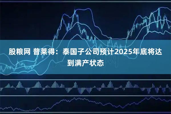 股粮网 普莱得：泰国子公司预计2025年底将达到满产状态