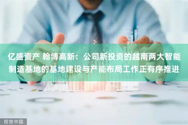 亿盛资产 翰博高新：公司新投资的越南两大智能制造基地的基地建设与产能布局工作正有序推进