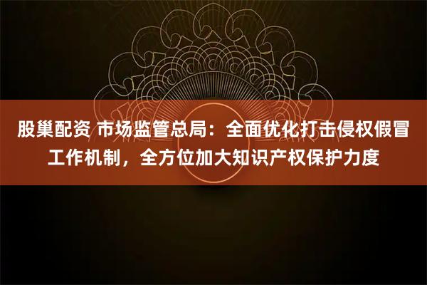 股巢配资 市场监管总局：全面优化打击侵权假冒工作机制，全方位加大知识产权保护力度