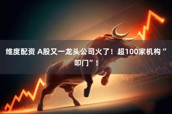 维度配资 A股又一龙头公司火了！超100家机构“叩门”！