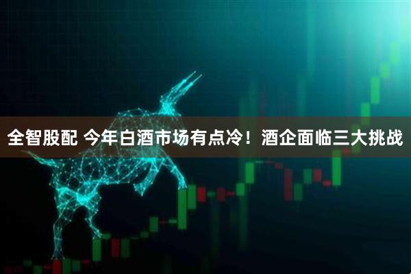 全智股配 今年白酒市场有点冷！酒企面临三大挑战