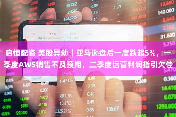 启恒配资 美股异动｜亚马逊盘后一度跌超5%，一季度AWS销售不及预期，二季度运营利润指引欠佳