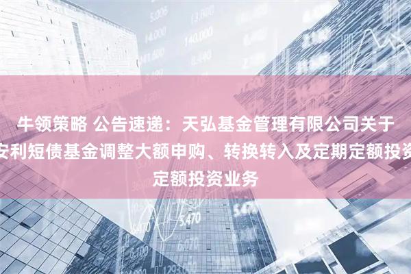 牛领策略 公告速递：天弘基金管理有限公司关于天弘安利短债基金调整大额申购、转换转入及定期定额投资业务