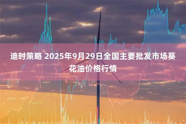 迪时策略 2025年9月29日全国主要批发市场葵花油价格行情