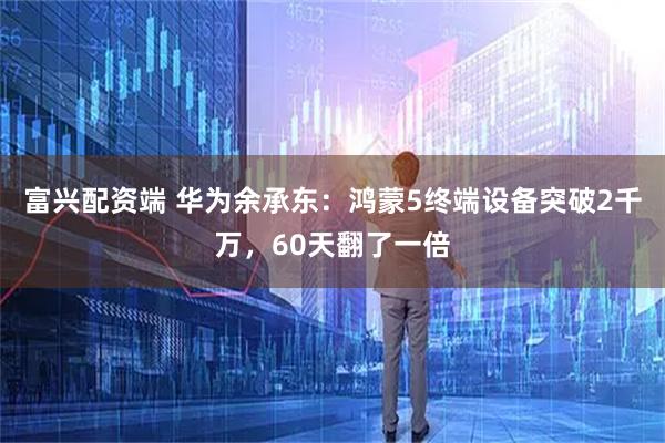 富兴配资端 华为余承东：鸿蒙5终端设备突破2千万，60天翻了一倍