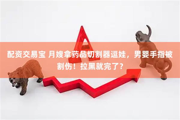 配资交易宝 月嫂拿药品切割器逗娃，男婴手指被割伤！拉黑就完了？