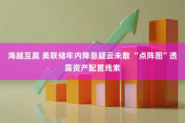 海越互赢 美联储年内降息疑云未散 “点阵图”透露资产配置线索
