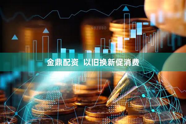 金鼎配资  以旧换新促消费