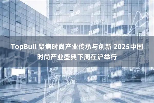 TopBull 聚焦时尚产业传承与创新 2025中国时尚产业盛典下周在沪举行