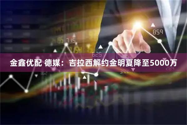 金鑫优配 德媒：吉拉西解约金明夏降至5000万