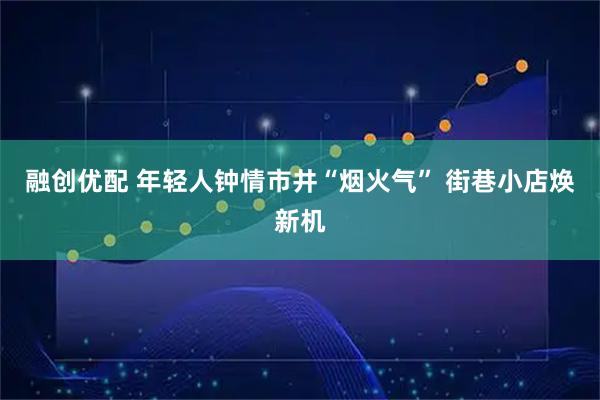 融创优配 年轻人钟情市井“烟火气” 街巷小店焕新机