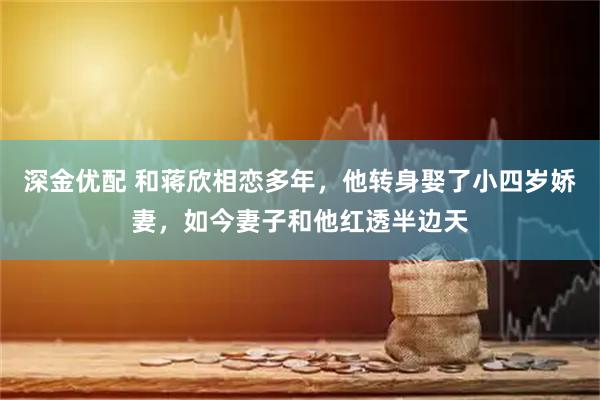 深金优配 和蒋欣相恋多年，他转身娶了小四岁娇妻，如今妻子和他红透半边天
