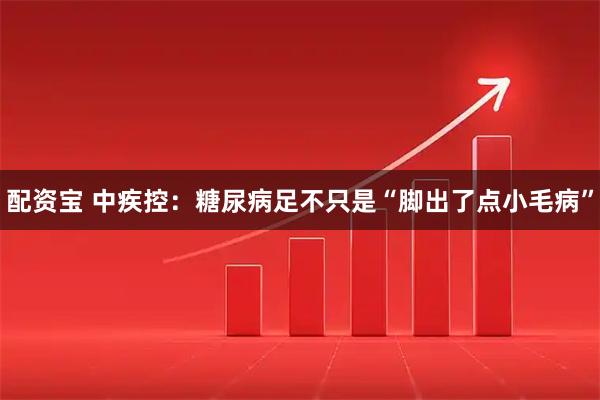配资宝 中疾控：糖尿病足不只是“脚出了点小毛病”