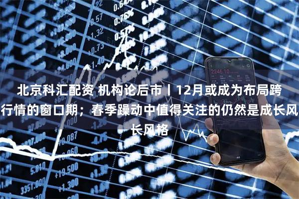 北京科汇配资 机构论后市丨12月或成为布局跨年行情的窗口期；春季躁动中值得关注的仍然是成长风格