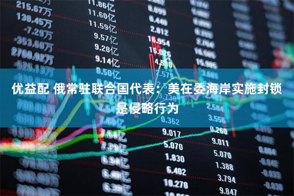 优益配 俄常驻联合国代表：美在委海岸实施封锁是侵略行为