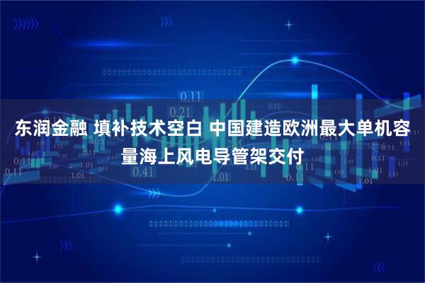 东润金融 填补技术空白 中国建造欧洲最大单机容量海上风电导管架交付