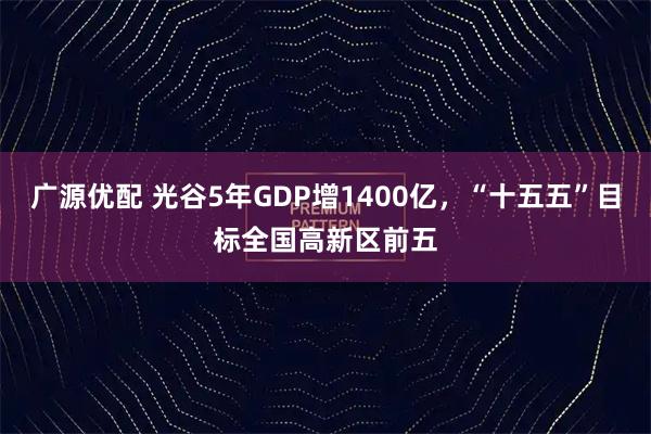 广源优配 光谷5年GDP增1400亿，“十五五”目标全国高新区前五