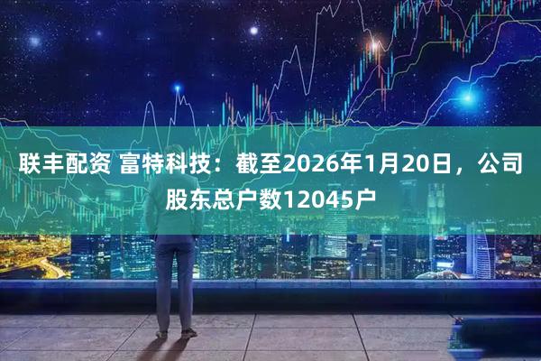 联丰配资 富特科技：截至2026年1月20日，公司股东总户数12045户