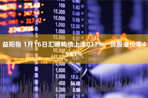 益阳指 1月16日汇通转债上涨017%，转股溢价率4941%