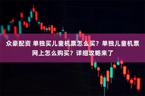 众豪配资 单独买儿童机票怎么买？单独儿童机票网上怎么购买？详细攻略来了