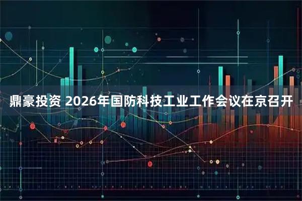 鼎豪投资 2026年国防科技工业工作会议在京召开