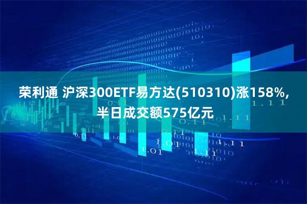 荣利通 沪深300ETF易方达(510310)涨158%, 半日成交额575亿元