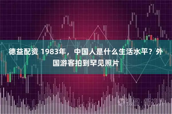 德益配资 1983年，中国人是什么生活水平？外国游客拍到罕见照片