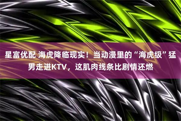 星富优配 海虎降临现实！当动漫里的“海虎级”猛男走进KTV，这肌肉线条比剧情还燃