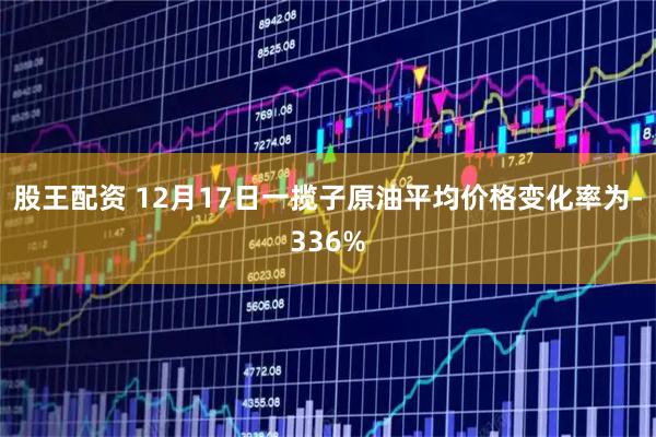 股王配资 12月17日一揽子原油平均价格变化率为-336%
