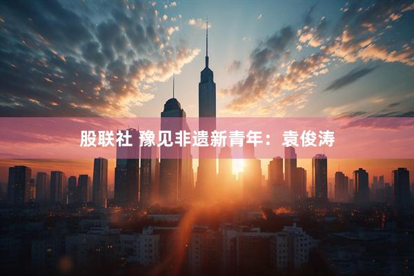 股联社 豫见非遗新青年：袁俊涛