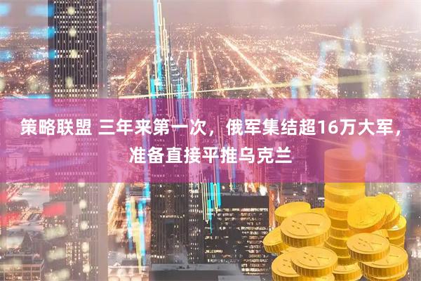 策略联盟 三年来第一次，俄军集结超16万大军，准备直接平推乌克兰