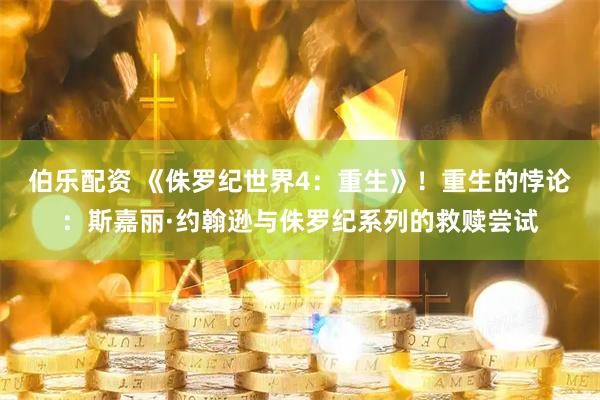 伯乐配资 《侏罗纪世界4：重生》！重生的悖论：斯嘉丽·约翰逊与侏罗纪系列的救赎尝试