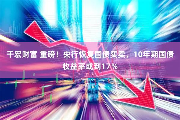 千宏财富 重磅！央行恢复国债买卖，10年期国债收益率或到17％