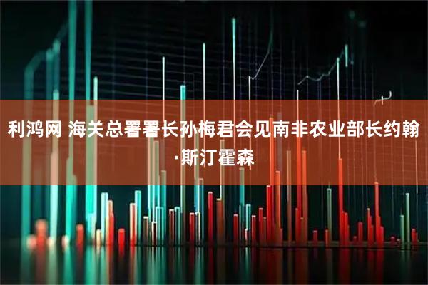 利鸿网 海关总署署长孙梅君会见南非农业部长约翰·斯汀霍森