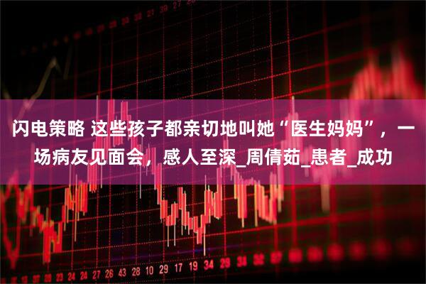 闪电策略 这些孩子都亲切地叫她“医生妈妈”，一场病友见面会，感人至深_周倩茹_患者_成功