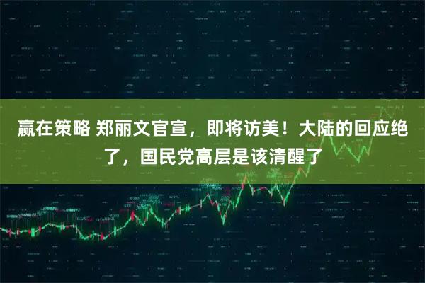 赢在策略 郑丽文官宣,即将访美!大陆的回应绝了,国民党高层是该清醒了