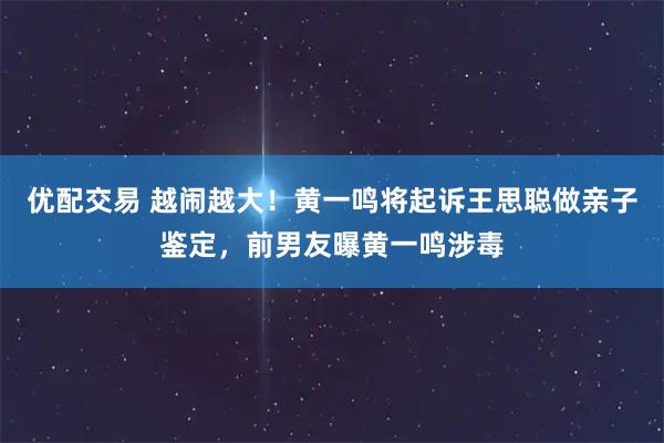 优配交易 越闹越大！黄一鸣将起诉王思聪做亲子鉴定，前男友曝黄一鸣涉毒