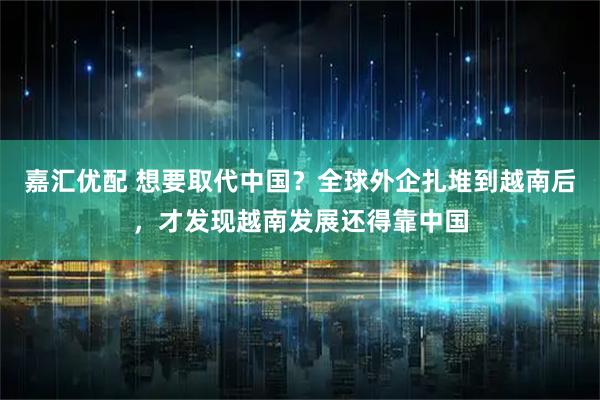 嘉汇优配 想要取代中国？全球外企扎堆到越南后，才发现越南发展还得靠中国