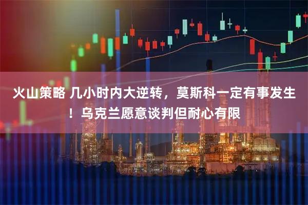 火山策略 几小时内大逆转，莫斯科一定有事发生！乌克兰愿意谈判但耐心有限