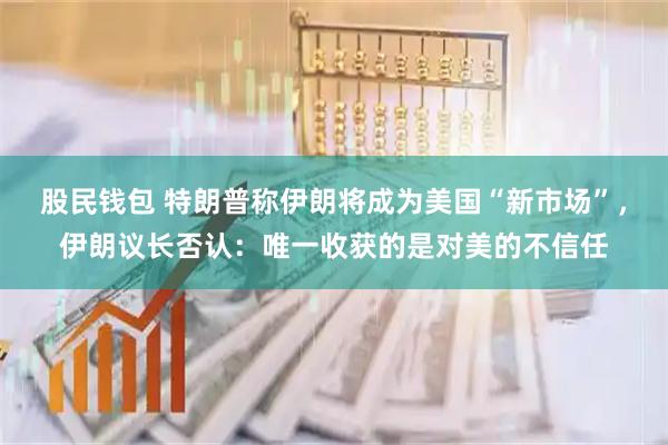 股民钱包 特朗普称伊朗将成为美国“新市场”，伊朗议长否认：唯一收获的是对美的不信任