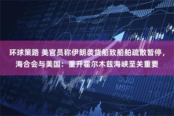 环球策路 美官员称伊朗袭货船致船舶疏散暂停，海合会与美国：重开霍尔木兹海峡至关重要