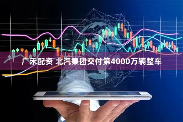 广禾配资 北汽集团交付第4000万辆整车