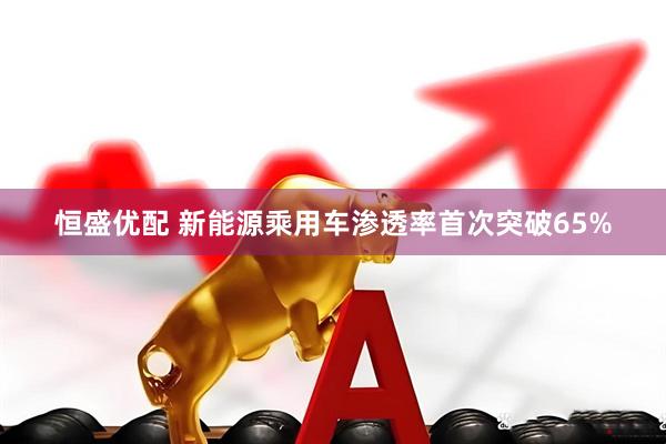 恒盛优配 新能源乘用车渗透率首次突破65%