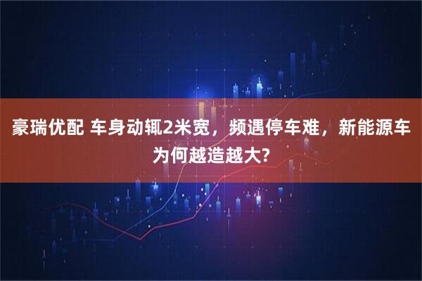豪瑞优配 车身动辄2米宽，频遇停车难，新能源车为何越造越大?