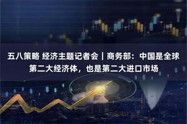 五八策略 经济主题记者会｜商务部：中国是全球第二大经济体，也是第二大进口市场