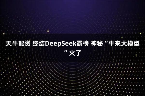 天牛配资 终结DeepSeek霸榜 神秘“牛来大模型”火了